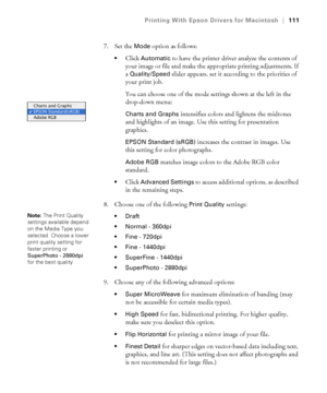 Page 111111
Printing With Epson Drivers for Macintosh|111
7. Set the Mode option as follows:
Click Automatic to have the printer driver analyze the contents of 
your image or file and make the appropriate printing adjustments. If 
a 
Quality/Speed slider appears, set it according to the priorities of 
your print job. 
You can choose one of the mode settings shown at the left in the 
drop-down menu:
Charts and Graphs intensifies colors and lightens the midtones 
and highlights of an image. Use this setting for...