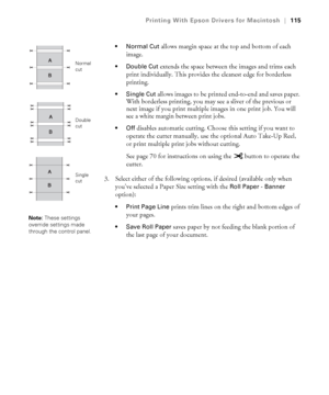 Page 115115
Printing With Epson Drivers for Macintosh|115

 allows margin space at the top and bottom of each 
image.
 Double Cut extends the space between the images and trims each 
print individually. This provides the cleanest edge for borderless 
printing.
 Single Cut allows images to be printed end-to-end and saves paper. 
With borderless printing, you may see a sliver of the previous or 
next image if you print multiple images in one print job. You will 
see a white margin between print jobs.
disables...