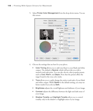 Page 118118
118|Printing With Epson Drivers for Macintosh
5. Select Printer Color Management from the drop-down menu. You see 
this screen:
6. Choose the settings that are best for your photo.
 Color Toning allows you to add tone (hue) to your black and white 
output. The default is 
Neutral, which will provide you with a 
neutral tonal scale print. You can also choose other popular presets 
such as 
Cool, Warm, and Sepia. Note that the presets affect the 
target found in the tone color circle.
 allows you to...