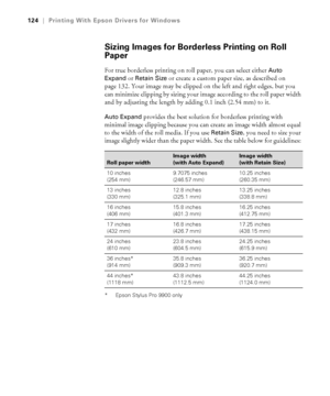 Page 124124
124|Printing With Epson Drivers for Windows
Sizing Images for Borderless Printing on Roll 
Paper
For true borderless printing on roll paper, you can select either Auto 
Expand
 or Retain Size or create a custom paper size, as described on 
page 132. Your image may be clipped on the left and right edges, but you 
can minimize clipping by sizing your image according to the roll paper width 
and by adjusting the length by adding 0.1 inch (2.54 mm) to it.
Auto Expand provides the best solution for...