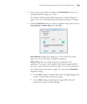 Page 133133
Printing With Epson Drivers for Windows|133
5. If you want to print without margins, click Borderless. If you’re not 
printing borderless images, go to step 7.
Note that borderless printing takes longer than normal printing. See 
page 124 for more information about borderless printing on roll paper.
6. Click the 
Expansion button to select a borderless sizing option. Choose 
Auto Expand or Retain Size, then click OK.
Auto Expand enlarges your image (up to 3%) to fit the size of the 
paper. You can...