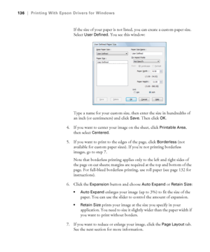 Page 136136
136|Printing With Epson Drivers for Windows
If the size of your paper is not listed, you can create a custom paper size. 
Select 
User Defined. You see this window:
Type a name for your custom size, then enter the size in hundredths of 
an inch (or centimeters) and click 
Save. Then click OK.
4. If you want to center your image on the sheet, click 
Printable Area, 
then select 
Centered.
5. If you want to print to the edges of the page, click 
Borderless (not 
available for custom paper sizes). If...