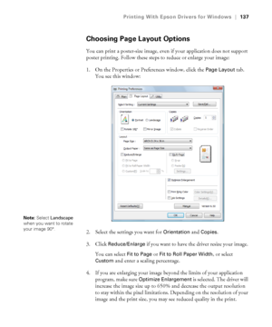 Page 137137
Printing With Epson Drivers for Windows|137
Choosing Page Layout Options
You can print a poster-size image, even if your application does not support 
poster printing. Follow these steps to reduce or enlarge your image:
1. On the Properties or Preferences window, click the 
Page Layout tab. 
You see this window:
2. Select the settings you want for 
Orientation and Copies.
3. Click 
Reduce/Enlarge if you want to have the driver resize your image. 
You can select 
Fit to Page or Fit to Roll Paper...