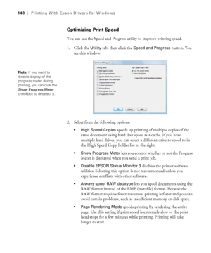 Page 148148
148|Printing With Epson Drivers for Windows
Optimizing Print Speed
You can use the Speed and Progress utility to improve printing speed. 
1. Click the 
Utility tab, then click the Speed and Progress button. You 
see this window:
2. Select from the following options:
 High Speed Copies speeds up printing of multiple copies of the 
same document using hard disk space as a cache. If you have 
multiple hard drives, you can select a different drive to spool to in 
the High Speed Copy Folder list to the...