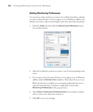 Page 150150
150|Printing With Epson Drivers for Windows
Setting Monitoring Preferences
You can choose when and how you want to be notified of problems, whether 
you want a Status Monitor 3 icon to appear on your Windows taskbar, and 
whether you want to allow monitoring by other users who share the printer.
1. Click the 
Utility tab, then click the Monitoring Preferences button. 
You see this window:
2. Select the notification options you want to use if various printing events 
occur. 
3. If you want to have the...