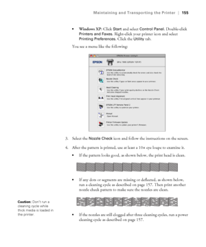 Page 155155
Maintaining and Transporting the Printer|155

Windows XP: Click Start and select Control Panel. Double-click 
Printers and Faxes. Right-click your printer icon and select 
Printing Preferences. Click the Utility tab.
You see a menu like the following:
3. Select the 
Nozzle Check icon and follow the instructions on the screen.
4. After the pattern is printed, use at least a 10
× eye loupe to examine it. 
If the pattern looks good, as shown below, the print head is clean.
If any dots or segments are...