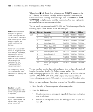 Page 160160
160|Maintaining and Transporting the Printer
When the red BInk Check light is flashing and INK LOW appears on the 
LCD display, the indicated cartridge is almost expended. Make sure you 
have a replacement cartridge. When the light stays on and 
REPLACE INK 
CARTRIDGE 
is displayed, the cartridge is expended. You must replace the 
cartridge before you can continue printing.
You can install any combination of 150, 350, and 700 ml cartridges. Use the 
following Epson UltraChrome
® HDR ink cartridges:...