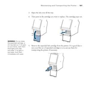 Page 161161
Maintaining and Transporting the Printer|161
3. Open the ink cover all the way. 
4. Then press in the cartridge you want to replace. The cartridge pops out.
5. Remove the expended ink cartridge from the printer. It’s a good idea to 
save your first set of expended cartridges so you can use them for 
transporting the printer, if necessary.
WARNING: Do not shake 
the expended cartridge, or 
ink may leak out. If ink gets 
on your hands, wash them 
thoroughly with soap 
and water. If ink gets in 
your...