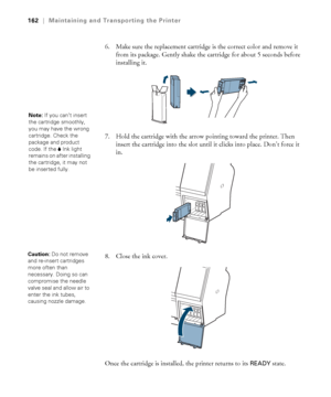 Page 162162
162|Maintaining and Transporting the Printer
6. Make sure the replacement cartridge is the correct color and remove it 
from its package. Gently shake the cartridge for about 5 seconds before 
installing it.
7. Hold the cartridge with the arrow pointing toward the printer. Then 
insert the cartridge into the slot until it clicks into place. Don’t force it 
in. 
8. Close the ink cover. 
Once the cartridge is installed, the printer returns to its 
READY state. 
Note: If you can’t insert 
the cartridge...