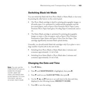 Page 163163
Maintaining and Transporting the Printer|163
Switching Black Ink Mode
You can switch the black ink from Photo Black to Matte Black or vice-versa 
by pressing the   button on the control panel.
The Photo Black cartridge is ideal for printing photographic images on 
all media types. It is optimized for traditional photographic and ink 
jet-coated papers, such as Epson Ultra Premium Photo Paper Luster, 
Premium Photo Paper Semi-gloss, Proofing Paper Commercial, and so 
on.
The Matte Black cartridge is...