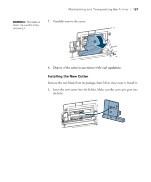 Page 167167
Maintaining and Transporting the Printer|167
7. Carefully remove the cutter.
8. Dispose of the cutter in accordance with local regulations.
Installing the New Cutter
Remove the new blade from its package, then follow these steps to install it:
1. Insert the new cutter into the holder. Make sure the cutter pin goes into 
the hole.
WARNING: The blade is 
sharp. Be careful when 
removing it. 
 