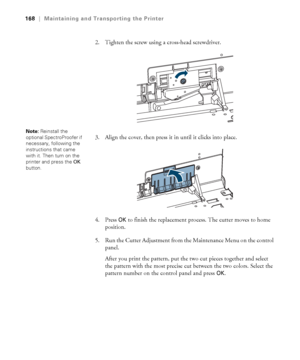 Page 168168
168|Maintaining and Transporting the Printer
2. Tighten the screw using a cross-head screwdriver.
3. Align the cover, then press it in until it clicks into place.
4. Press 
OK to finish the replacement process. The cutter moves to home 
position.
5. Run the Cutter Adjustment from the Maintenance Menu on the control 
panel. 
After you print the pattern, put the two cut pieces together and select 
the pattern with the most precise cut between the two colors. Select the 
pattern number on the control...