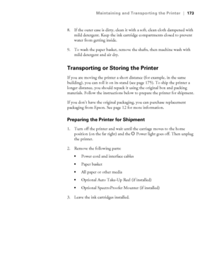 Page 173173
Maintaining and Transporting the Printer|173
8. If the outer case is dirty, clean it with a soft, clean cloth dampened with 
mild detergent. Keep the ink cartridge compartments closed to prevent 
water from getting inside.
9. To wash the paper basket, remove the shafts, then machine wash with 
mild detergent and air dry.
Transporting or Storing the Printer
If you are moving the printer a short distance (for example, in the same 
building), you can roll it on its stand (see page 175). To ship the...