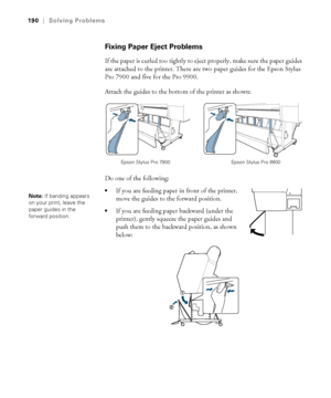 Page 190190
190|Solving Problems
Fixing Paper Eject Problems
If the paper is curled too tightly to eject properly, make sure the paper guides 
are attached to the printer. There are two paper guides for the Epson Stylus 
Pro 7900 and five for the Pro 9900.
Attach the guides to the bottom of the printer as shown:
Do one of the following:
If you are feeding paper in front of the printer, 
move the guides to the forward position.
If you are feeding paper backward (under the 
printer), gently squeeze the paper...