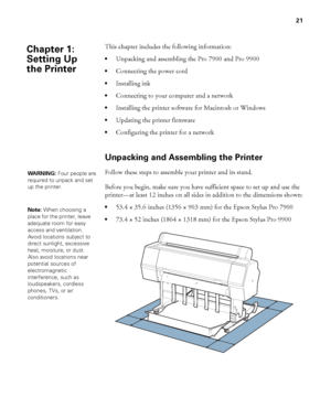 Page 2121
21
This chapter includes the following information:
Unpacking and assembling the Pro 7900 and Pro 9900
Connecting the power cord
Installing ink
Connecting to your computer and a network
Installing the printer software for Macintosh or Windows
Updating the printer firmware
Configuring the printer for a network
Unpacking and Assembling the Printer
Follow these steps to assemble your printer and its stand. 
Before you begin, make sure you have sufficient space to set up and use the 
printer—at least 12...