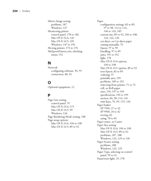 Page 204204
204|Index
Mirror Image setting
problems, 187
Windows, 137
Monitoring printer
control panel, 178 to 182
Mac OS X 10.4, 120
Mac OS X 10.5, 105
Windows, 147 to 150
Moving printer, 173 to 176
MyEpsonPrinter.com, checking 
status, 152
N
Network
configuring software, 50, 55
connection, 48, 53
O
Optional equipment, 12
P
Page Line setting
control panel, 70
Mac OS X 10.4, 115
Mac OS X 10.5, 99
Windows, 134
Page Rendering Mode setting, 148
Page setup options
Mac OS X 10.4, 106 to 108
Mac OS X 10.5, 89 to...