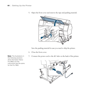 Page 4444
44|Setting Up the Printer
5. Open the front cover and remove the tape and packing material.
Save the packing material in case you need to ship the printer.
6. Close the front cover.
7. Connect the power cord to the AC inlet on the back of the printer.
Note: The illustrations in 
the following sections 
show the Epson Stylus 
Pro 9900, but the 
instructions are the same 
for the Pro 7900.
 