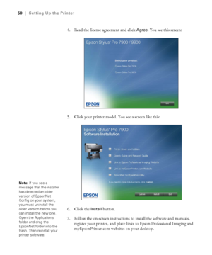 Page 5050
50|Setting Up the Printer
4. Read the license agreement and click Agree. You see this screen:
5. Click your printer model. You see a screen like this:
6. Click the 
Install button.
7. Follow the on-screen instructions to install the software and manuals, 
register your printer, and place links to Epson Professional Imaging and 
myEpsonPrinter.com websites on your desktop. 
Note: If you see a 
message that the installer 
has detected an older 
version of EpsonNet 
Config on your system, 
you must...