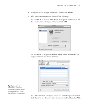 Page 5151
Setting Up the Printer|51
8. When you see the prompt, remove the CD and click Restart.
9. After your Macintosh restarts, do one of the following:
For Mac OS X 10.5, select 
Print & Fax from System Preferences. Click 
the + button, then select your printer and click 
Add:
For Mac OS X 10.4, open the 
Printer Setup Utility. Click Add. You 
see your printer in the Printer Browser:
For USB connection, select your printer and wait while your Macintosh 
finds the driver and the Add button becomes available....