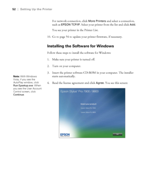 Page 5252
52|Setting Up the Printer
For network connection, click More Printers and select a connection, 
such as 
EPSON TCP/IP. Select your printer from the list and click Add. 
You see your printer in the Printer List.
10. Go to page 54 to update your printer firmware, if necessary.
Installing the Software for Windows
Follow these steps to install the software for Windows:
1. Make sure your printer is turned off. 
2. Turn on your computer.
3. Insert the printer software CD-ROM in your computer. The installer...