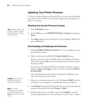 Page 5454
54|Setting Up the Printer
Updating Your Printer Firmware
To keep your printer features and functionality up to date, you should check 
for a newer version of firmware on the Epson support site and update your 
printer, if necessary.
Checking the Current Firmware Version
1. Press the r Menu button. 
2. Press the d button until 
PRINTER STATUS is highlighted, then press 
Menu. 
3. Press 
Menu again and note the firmware version displayed. When done, 
press the l button.
Downloading and Updating the...