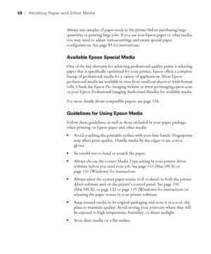 Page 5858
58|Handling Paper and Other Media
Always test samples of paper stock in the printer before purchasing large 
quantities or printing large jobs. If you use non-Epson paper or other media, 
you may need to adjust various settings and create special paper 
configurations. See page 83 for instructions. 
Available Epson Special Media 
One of the key elements for achieving professional quality prints is selecting 
paper that is specifically optimized for your printer. Epson offers a complete 
lineup of...