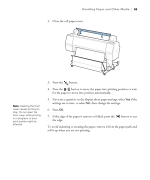 Page 6969
Handling Paper and Other Media|69
2. Close the roll paper cover.
3. Press the   button.
4. Press the   button to move the paper into printing position or wait 
for the paper to move into position automatically.
5. If you see a question on the display about paper settings, select 
Yes if the 
settings are correct, or select 
No, then change the settings. 
6. Press 
OK.
7. If the edge of the paper is uneven or folded, press the   button to cut 
the edge.
To avoid indenting or creasing the paper, remove...