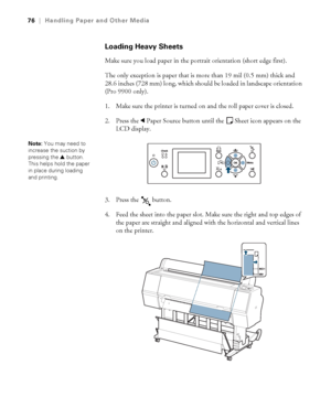 Page 7676
76|Handling Paper and Other Media
Loading Heavy Sheets
Make sure you load paper in the portrait orientation (short edge first). 
The only exception is paper that is more than 19 mil (0.5 mm) thick and 
28.6 inches (728 mm) long, which should be loaded in landscape orientation 
(Pro 9900 only). 
1. Make sure the printer is turned on and the roll paper cover is closed.
2. Press the lPaper Source button until the Sheet icon appears on the 
LCD display.
3. Press the   button.
4. Feed the sheet into the...