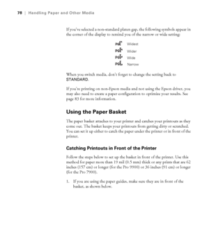 Page 7878
78|Handling Paper and Other Media
If you’ve selected a non-standard platen gap, the following symbols appear in 
the corner of the display to remind you of the narrow or wide setting:
When you switch media, don’t forget to change the setting back to 
STANDARD.
If you’re printing on non-Epson media and not using the Epson driver, you 
may also need to create a paper configuration to optimize your results. See 
page 83 for more information. 
Using the Paper Basket
The paper basket attaches to your...