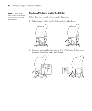 Page 8080
80|Handling Paper and Other Media
Catching Printouts Under the Printer
Follow these steps to catch printouts under the printer:
1. Raise the paper guides and tilt the front of the basket down.
2. Lower the paper guides, then raise the front of the basket all the way up. 
Fasten the front of the basket with the tabs.
Note: To avoid paper 
feed errors, do not allow 
prints to stack up in the 
paper basket.
 