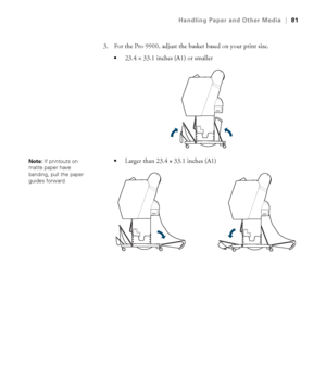 Page 8181
Handling Paper and Other Media|81
3. For the Pro 9900, adjust the basket based on your print size.
23.4×33.1 inches (A1) or smaller 
Larger than 23.4 × 33.1 inches (A1)Note: If printouts on 
matte paper have 
banding, pull the paper 
guides forward.
 