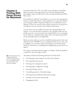 Page 8787
87
Your Epson Stylus Pro 7900 or Pro 9900 comes with drivers and utilities 
that let you print and manage print jobs. For the best black and white 
photography output, the Epson driver offers an Advanced Black and White 
Photo mode. 
ICC profiles for ColorSync
® are included, so you can use color management 
features in Adobe® Photoshop® or other applications, or in the driver itself. A 
color-managed workflow using Photoshop and a color-calibrated monitor 
will give you the most accurate colors and...