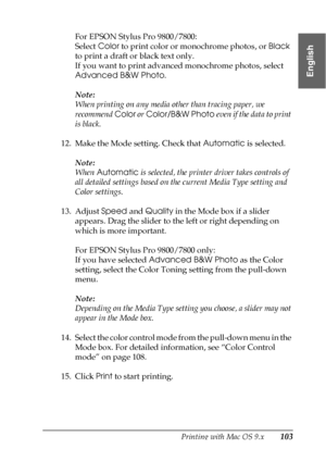 Page 103Printing with Mac OS 9.x103
2
2
2
2
2
2
2
2
2
2
2
2
English
For EPSON Stylus Pro 9800/7800:
Select Color to print color or monochrome photos, or Black 
to print a draft or black text only. 
If you want to print advanced monochrome photos, select 
Advanced B&W Photo.
Note:
When printing on any media other than tracing paper, we 
recommend Color or Color/B&W Photo even if the data to print 
is black.
12. Make the Mode setting. Check that Automatic is selected.
Note:
When Automatic is selected, the printer...