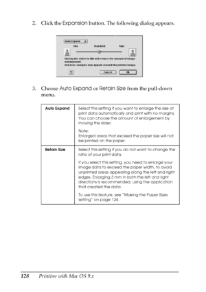 Page 128128Printing with Mac OS 9.x 2. Click the Expansion button. The following dialog appears.
3. Choose Auto Expand or Retain Size from the pull-down 
menu.
Auto ExpandSelect this setting if you want to enlarge the size of 
print data automatically and print with no margins. 
You can choose the amount of enlargement by 
moving the slider.
Note:
Enlarged areas that exceed the paper size will not 
be printed on the paper.
Retain SizeSelect this setting if you do not want to change the 
ratio of your print...