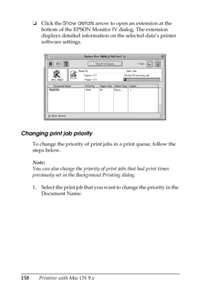 Page 150150Printing with Mac OS 9.x ❏Click the Show details arrow to open an extension at the 
bottom of the EPSON Monitor IV dialog. The extension 
displays detailed information on the selected data’s printer 
software settings.
Changing print job priority
To change the priority of print jobs in a print queue, follow the 
steps below.
Note:
You can also change the priority of print jobs that had print times 
previously set in the Background Printing dialog.
1. Select the print job that you want to change the...