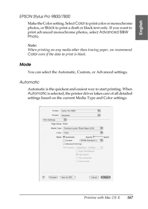 Page 167Printing with Mac OS X167
3
3
3
3
3
3
3
3
3
3
3
3
English
EPSON Stylus Pro 9800/7800
Make the Color setting. Select Color to print color or monochrome 
photos, or Black to print a draft or black text only. If you want to 
print advanced monochrome photos, select Advanced B&W 
Photo.
Note:
When printing on any media other than tracing paper, we recommend 
Color even if the data to print is black.
Mode
You can select the Automatic, Custom, or Advanced settings.
Automatic
Automatic is the quickest and...