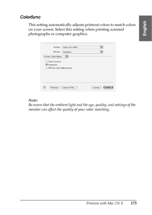 Page 175Printing with Mac OS X175
3
3
3
3
3
3
3
3
3
3
3
3
English
ColorSync
This setting automatically adjusts printout colors to match colors 
on your screen. Select this setting when printing scanned 
photographs or computer graphics.
Note:
Be aware that the ambient light and the age, quality, and settings of the 
monitor can affect the quality of your color matching.
 