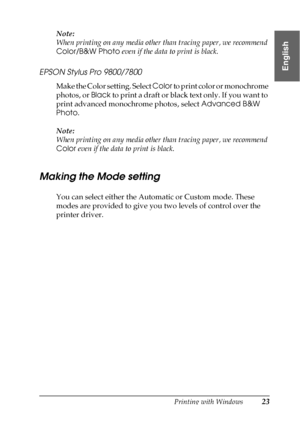 Page 23Printing with Windows23
1
1
1
1
1
1
1
1
1
1
1
1
English
Note:
When printing on any media other than tracing paper, we recommend 
Color/B&W Photo even if the data to print is black.
EPSON Stylus Pro 9800/7800
Make the Color setting. Select Color to print color or monochrome 
photos, or Black to print a draft or black text only. If you want to 
print advanced monochrome photos, select Advanced B&W 
Photo.
Note:
When printing on any media other than tracing paper, we recommend 
Color even if the data to...