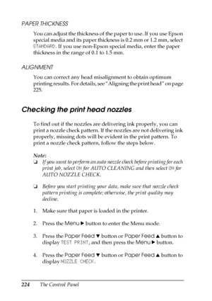 Page 224224The Control Panel
PAPER THICKNESS
You can adjust the thickness of the paper to use. If you use Epson 
special media and its paper thickness is 0.2 mm or 1.2 mm, select 
STANDARD. If you use non-Epson special media, enter the paper 
thickness in the range of 0.1 to 1.5 mm.
ALIGNMENT
You can correct any head misalignment to obtain optimum 
printing results. For details, see “Aligning the print head” on page 
225.
Checking the print head nozzles
To find out if the nozzles are delivering ink properly, you...