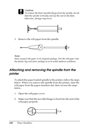 Page 248248Paper Handling
c
Caution:
To remove the black movable flange from the spindle, do not 
hold the spindle vertically and tap the end on the floor; 
otherwise, damage may occur.
3. Remove the roll paper from the spindle.
Note:
Store unused roll paper in its original package. Put the roll paper into 
the plastic bag and outer package so as to avoid moisture problems.
Attaching and removing the spindle from the 
printer
To attach the paper loaded spindle to the printer, follow the steps 
below. When you...