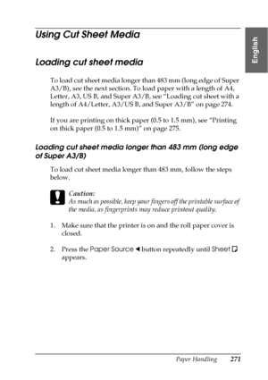 Page 271Paper Handling271
6
6
6
6
6
6
6
6
6
6
6
6
English
Using Cut Sheet Media
Loading cut sheet media
To load cut sheet media longer than 483 mm (long edge of Super 
A3/B), see the next section. To load paper with a length of A4, 
Letter, A3, US B, and Super A3/B, see “Loading cut sheet with a 
length of A4/Letter, A3/US B, and Super A3/B” on page 274.
If you are printing on thick paper (0.5 to 1.5 mm), see “Printing 
on thick paper (0.5 to 1.5 mm)” on page 275.
Loading cut sheet media longer than 483 mm (long...