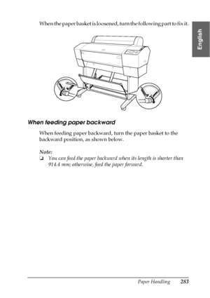 Page 283Paper Handling283
6
6
6
6
6
6
6
6
6
6
6
6
English
When the paper basket is loosened, turn the following part to fix it.
When feeding paper backward
When feeding paper backward, turn the paper basket to the 
backward position, as shown below.
Note:
❏You can feed the paper backward when its length is shorter than 
914.4 mm; otherwise, feed the paper forward.
 