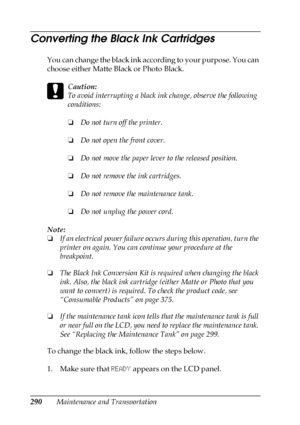 Page 290290Maintenance and Transportation
Converting the Black Ink Cartridges
You can change the black ink according to your purpose. You can 
choose either Matte Black or Photo Black. 
c
Caution:
To avoid interrupting a black ink change, observe the following 
conditions:
❏Do not turn off the printer.
❏Do not open the front cover.
❏Do not move the paper lever to the released position.
❏Do not remove the ink cartridges.
❏Do not remove the maintenance tank.
❏Do not unplug the power cord.
Note:
❏If an electrical...