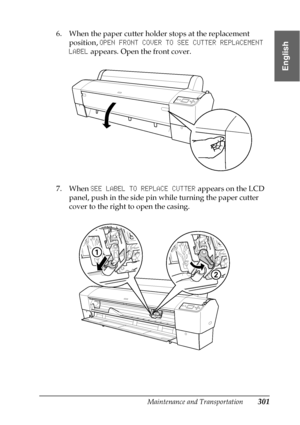 Page 301Maintenance and Transportation301
7
7
7
7
7
7
7
7
7
7
7
7
English
6. When the paper cutter holder stops at the replacement 
position, OPEN FRONT COVER TO SEE CUTTER REPLACEMENT 
LABEL appears. Open the front cover.
7. When SEE LABEL TO REPLACE CUTTER appears on the LCD 
panel, push in the side pin while turning the paper cutter 
cover to the right to open the casing.
 