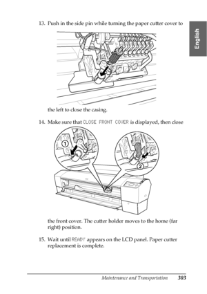 Page 303Maintenance and Transportation303
7
7
7
7
7
7
7
7
7
7
7
7
English
13. Push in the side pin while turning the paper cutter cover to 
the left to close the casing.
14. Make sure that CLOSE FRONT COVER is displayed, then close 
the front cover. The cutter holder moves to the home (far 
right) position.
15. Wait until READY appears on the LCD panel. Paper cutter 
replacement is complete.
 