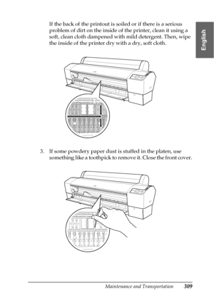 Page 309Maintenance and Transportation309
7
7
7
7
7
7
7
7
7
7
7
7
English
If the back of the printout is soiled or if there is a serious 
problem of dirt on the inside of the printer, clean it using a 
soft, clean cloth dampened with mild detergent. Then, wipe 
the inside of the printer dry with a dry, soft cloth.
3. If some powdery paper dust is stuffed in the platen, use 
something like a toothpick to remove it. Close the front cover.
 