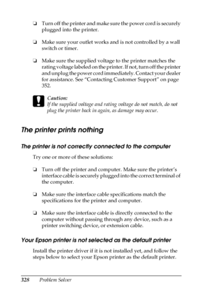 Page 328328Problem Solver ❏Turn off the printer and make sure the power cord is securely 
plugged into the printer.
❏Make sure your outlet works and is not controlled by a wall 
switch or timer.
❏Make sure the supplied voltage to the printer matches the 
rating voltage labeled on the printer. If not, turn off the printer 
and unplug the power cord immediately. Contact your dealer 
for assistance. See “Contacting Customer Support” on page 
352.
c
Caution:
If the supplied voltage and rating voltage do not match,...