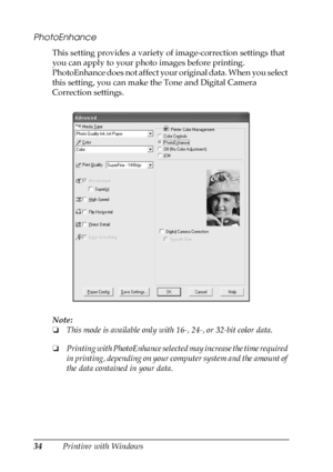 Page 3434Printing with Windows
PhotoEnhance
This setting provides a variety of image-correction settings that 
you can apply to your photo images before printing. 
PhotoEnhance does not affect your original data. When you select 
this setting, you can make the Tone and Digital Camera 
Correction settings.
Note:
❏This mode is available only with 16-, 24-, or 32-bit color data.
❏Printing with PhotoEnhance selected may increase the time required 
in printing, depending on your computer system and the amount of...