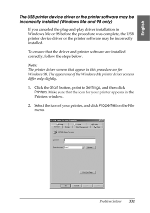 Page 331Problem Solver331
8
8
8
8
8
8
8
8
8
8
8
8
English
The USB printer device driver or the printer software may be 
incorrectly installed (Windows Me and 98 only)
If you canceled the plug-and-play driver installation in 
Windows Me or 98 before the procedure was complete, the USB 
printer device driver or the printer software may be incorrectly 
installed.
To ensure that the driver and printer software are installed 
correctly, follow the steps below.
Note:
The printer driver screens that appear in this...