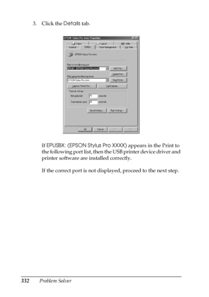 Page 332332Problem Solver 3. Click the Details tab.
If EPUSBX: (EPSON Stylus Pro XXXX) appears in the Print to 
the following port list, then the USB printer device driver and 
printer software are installed correctly.
If the correct port is not displayed, proceed to the next step.
 